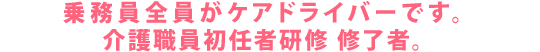 乗務員全員がケアドライバー(ヘルパー2級取得者)です。